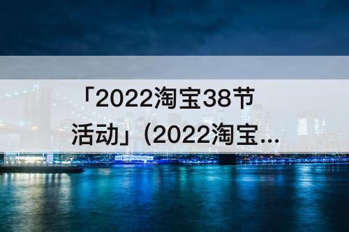 「2022淘宝38节活动」(2022淘宝38节活动报名)