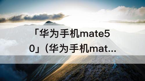 「华为手机mate50」(华为手机mate50pro昆仑破晓)